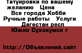 Татуировки,по вашему желанию › Цена ­ 500 - Все города Хобби. Ручные работы » Услуги   . Дагестан респ.,Южно-Сухокумск г.